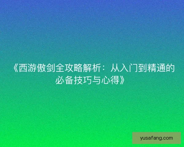 《西游傲剑全攻略解析：从入门到精通的必备技巧与心得》