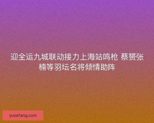 迎全运九城联动接力上海站鸣枪 蔡赟张楠等羽坛名将倾情助阵