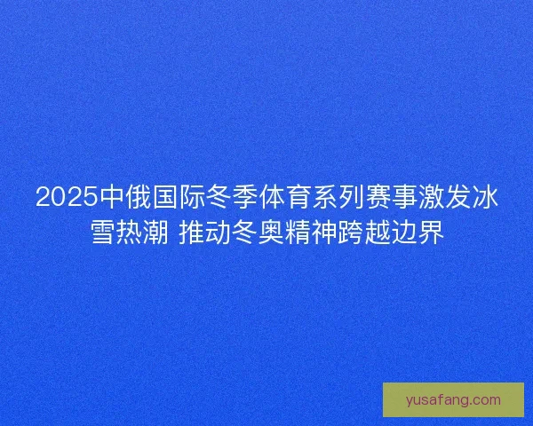 2025中俄国际冬季体育系列赛事激发冰雪热潮 推动冬奥精神跨越边界