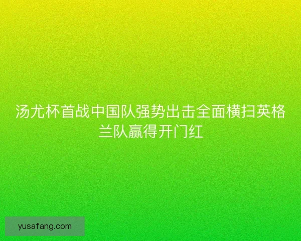 汤尤杯首战中国队强势出击全面横扫英格兰队赢得开门红