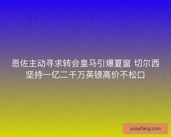 恩佐主动寻求转会皇马引爆夏窗 切尔西坚持一亿二千万英镑高价不松口