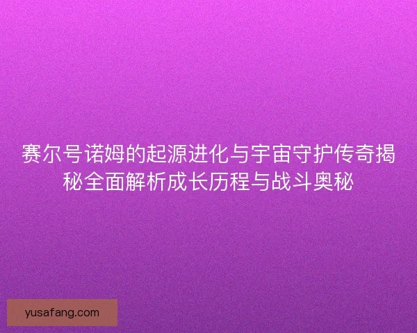 赛尔号诺姆的起源进化与宇宙守护传奇揭秘全面解析成长历程与战斗奥秘