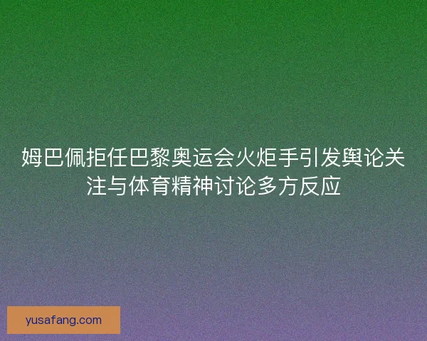 姆巴佩拒任巴黎奥运会火炬手引发舆论关注与体育精神讨论多方反应