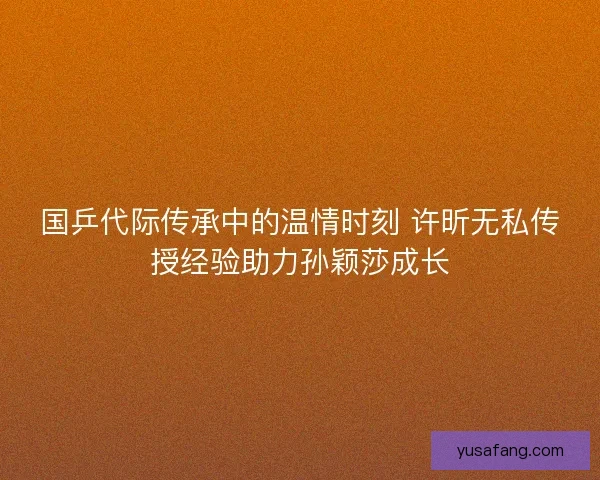 国乒代际传承中的温情时刻 许昕无私传授经验助力孙颖莎成长