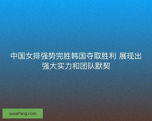 中国女排强势完胜韩国夺取胜利 展现出强大实力和团队默契